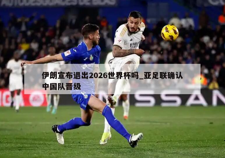 伊朗宣布退出2026世界杯吗_亚足联确认中国队晋级