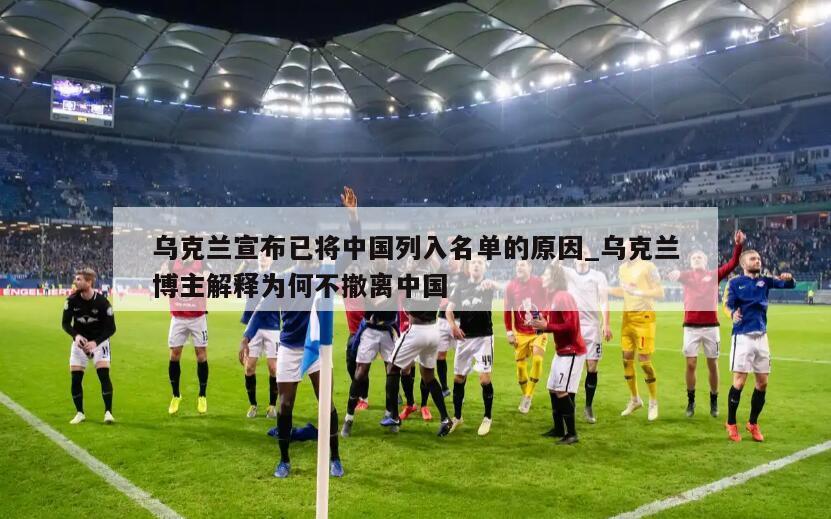 乌克兰宣布已将中国列入名单的原因_乌克兰博主解释为何不撤离中国