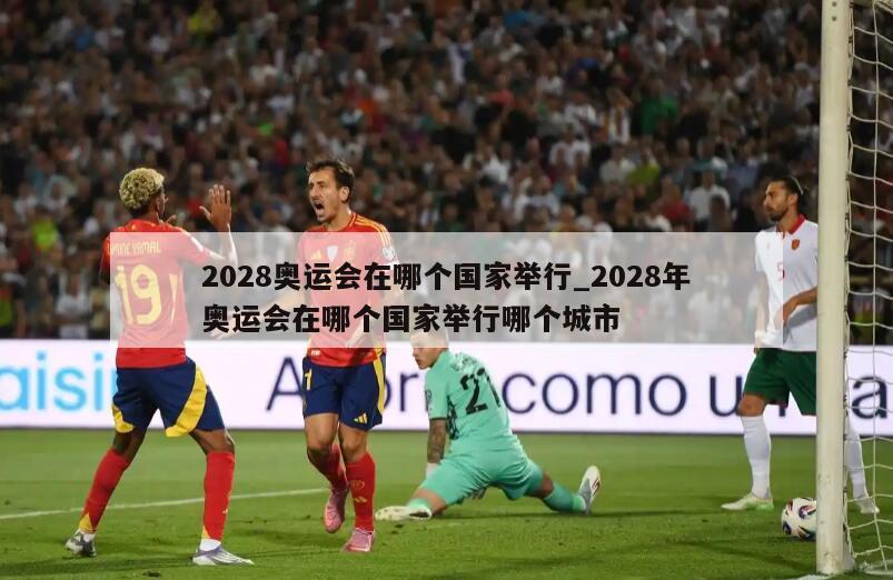 2028奥运会在哪个国家举行_2028年奥运会在哪个国家举行哪个城市
