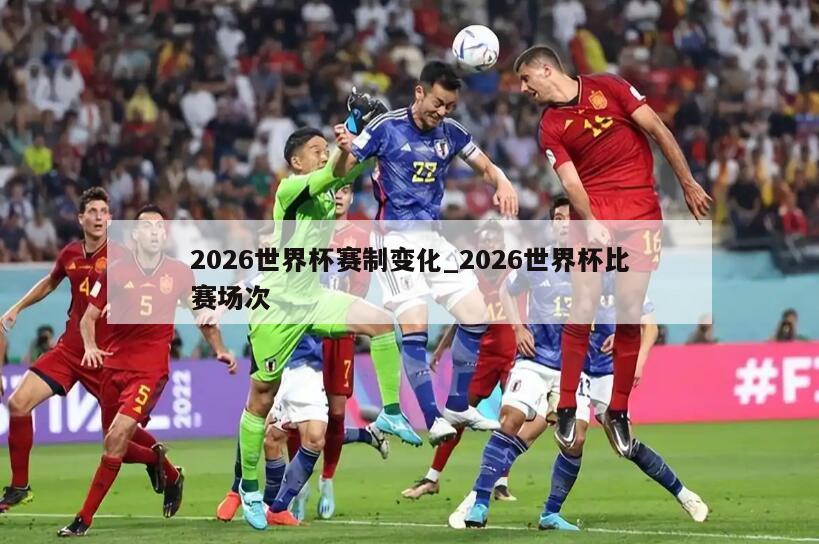 2026世界杯赛制变化_2026世界杯比赛场次