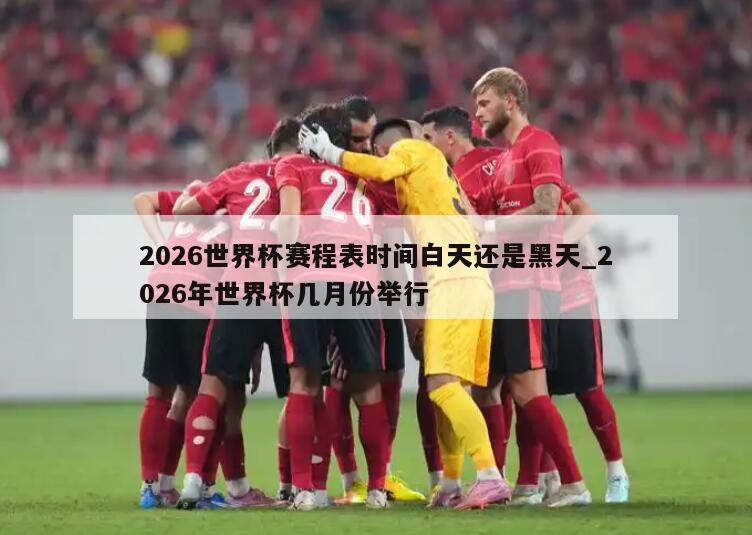 2026世界杯赛程表时间白天还是黑天_2026年世界杯几月份举行