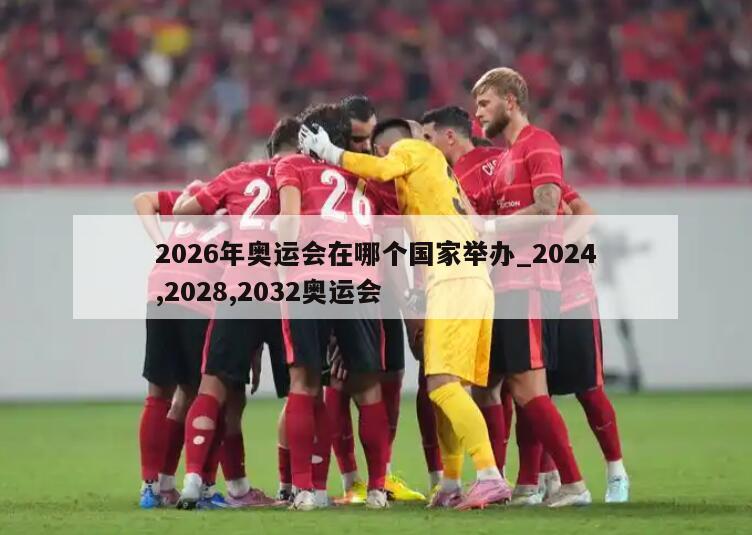 2026年奥运会在哪个国家举办_2024,2028,2032奥运会