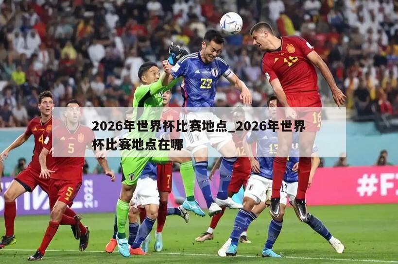 2026年世界杯比赛地点_2026年世界杯比赛地点在哪