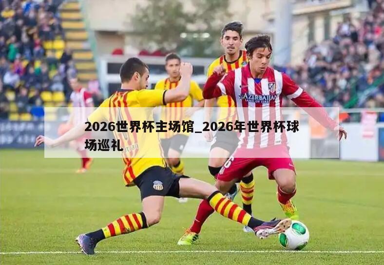 2026世界杯主场馆_2026年世界杯球场巡礼