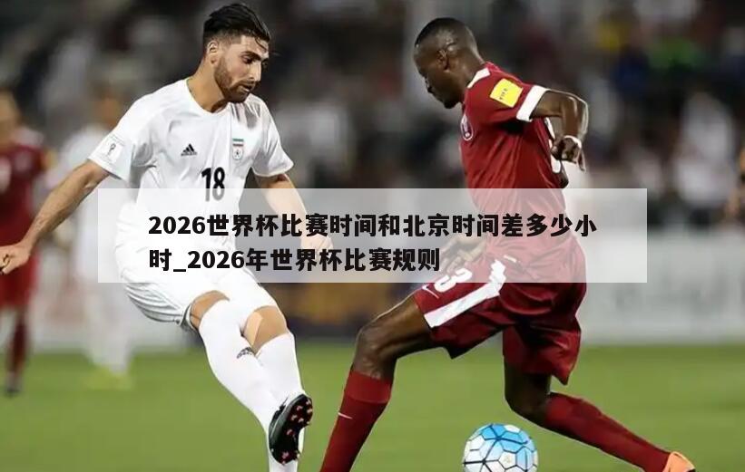 2026世界杯比赛时间和北京时间差多少小时_2026年世界杯比赛规则
