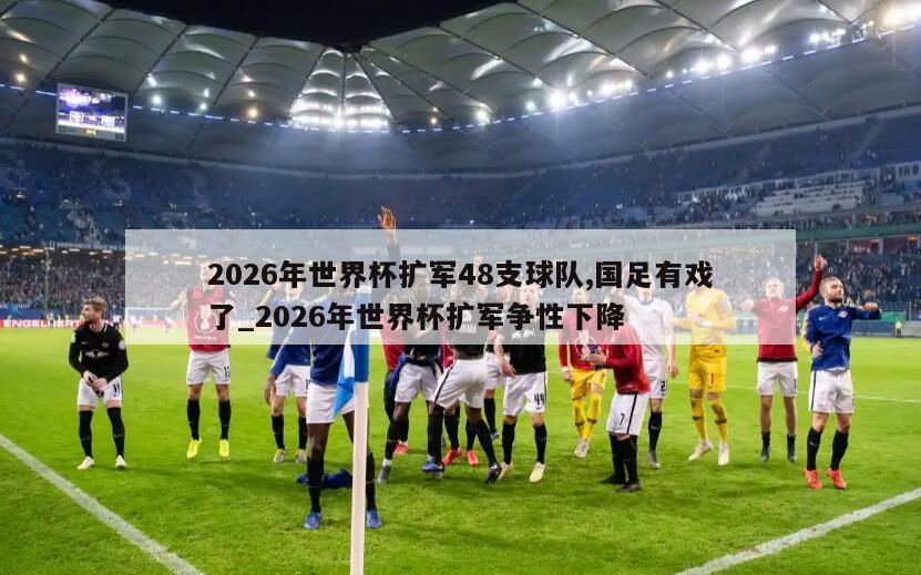 2026年世界杯扩军48支球队,国足有戏了_2026年世界杯扩军争性下降