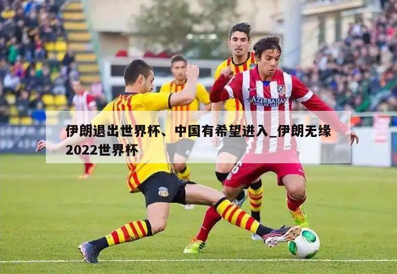 伊朗退出世界杯、中国有希望进入_伊朗无缘2022世界杯