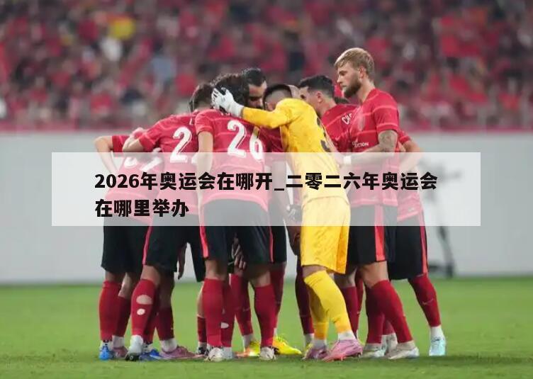 2026年奥运会在哪开_二零二六年奥运会在哪里举办