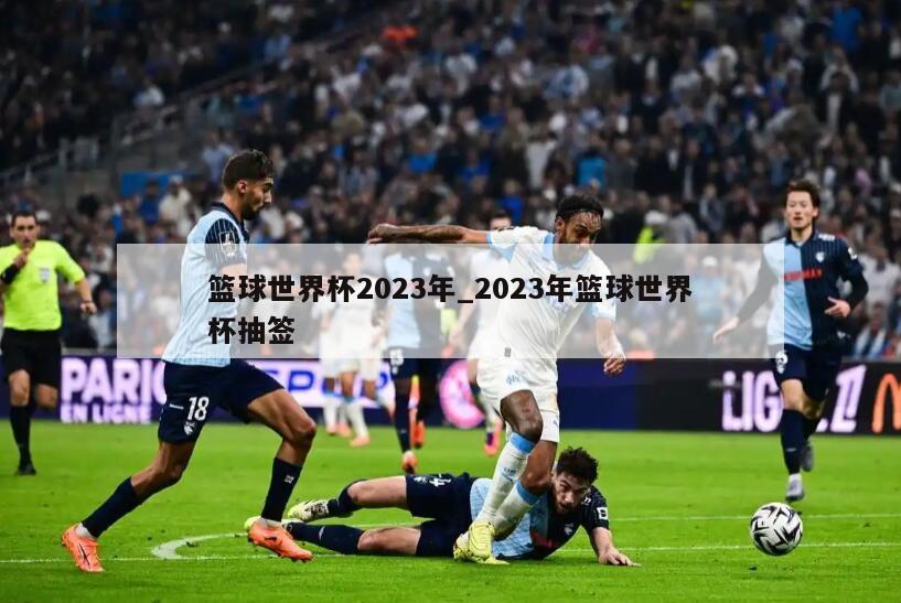 篮球世界杯2023年_2023年篮球世界杯抽签