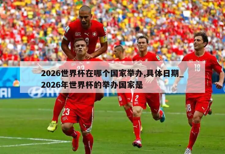 2026世界杯在哪个国家举办,具体日期_2026年世界杯的举办国家是