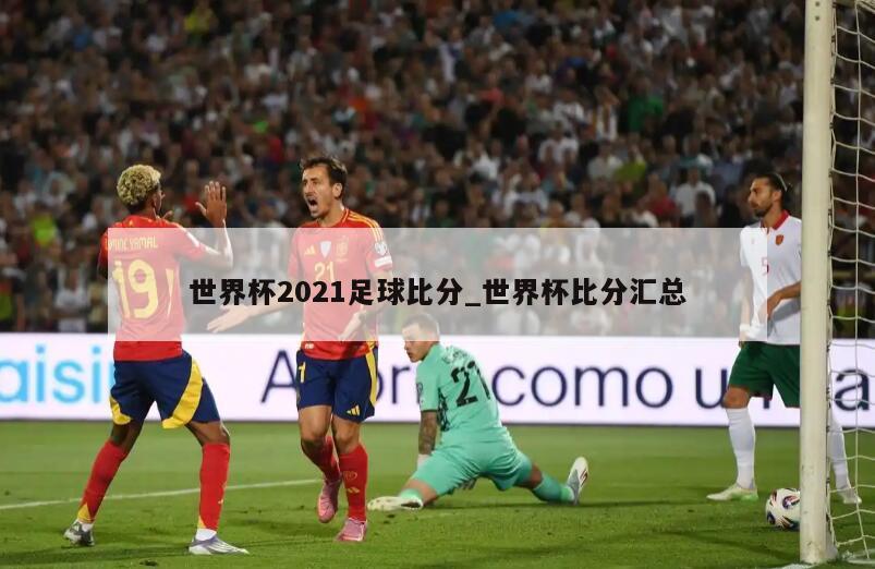 世界杯2021足球比分_世界杯比分汇总