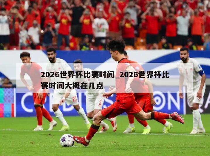 2026世界杯比赛时间_2026世界杯比赛时间大概在几点